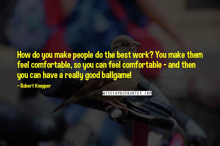 Robert Knepper Quotes: How do you make people do the best work? You make them feel comfortable, so you can feel comfortable - and then you can have a really good ballgame!