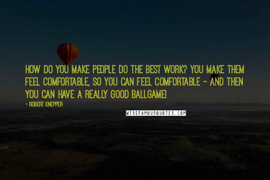 Robert Knepper Quotes: How do you make people do the best work? You make them feel comfortable, so you can feel comfortable - and then you can have a really good ballgame!