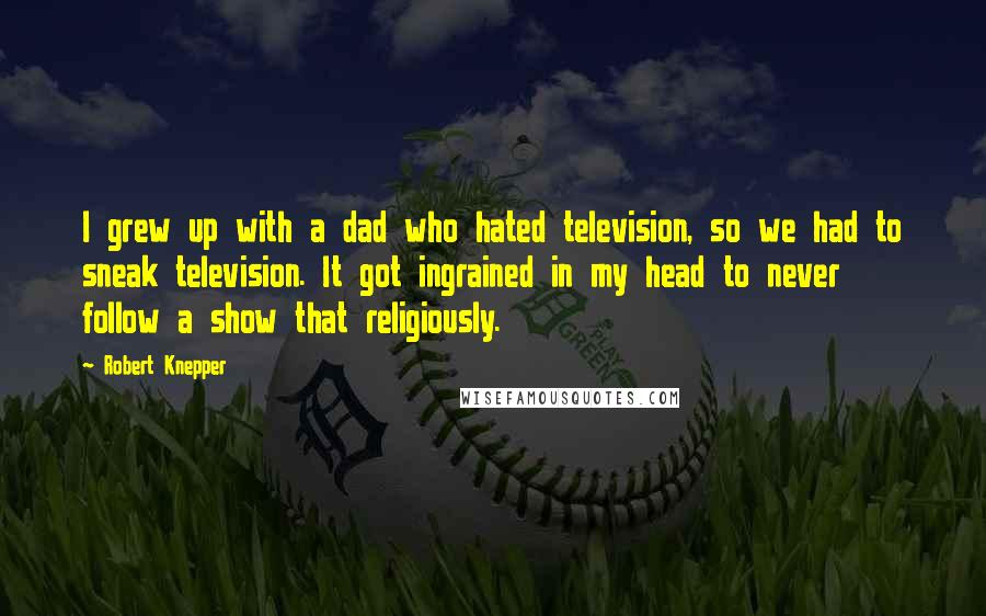 Robert Knepper Quotes: I grew up with a dad who hated television, so we had to sneak television. It got ingrained in my head to never follow a show that religiously.