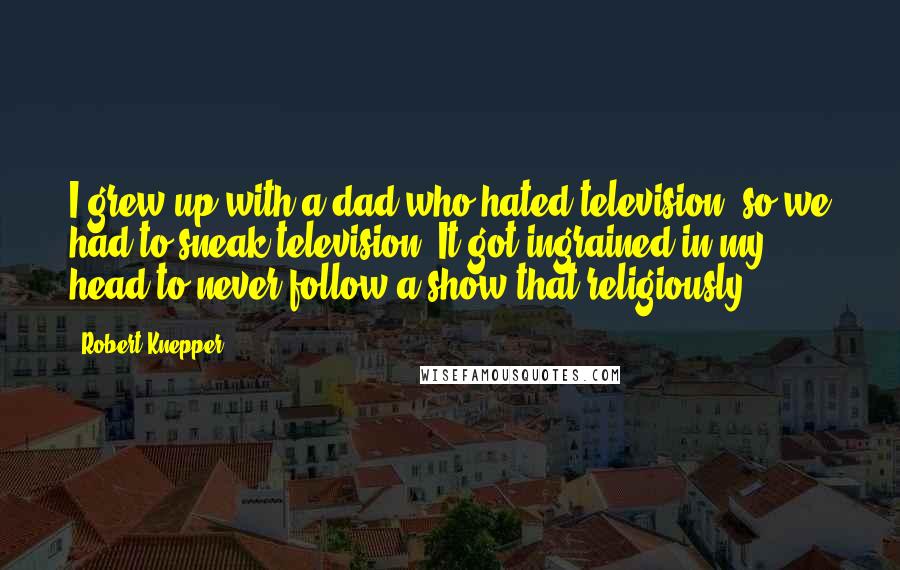 Robert Knepper Quotes: I grew up with a dad who hated television, so we had to sneak television. It got ingrained in my head to never follow a show that religiously.