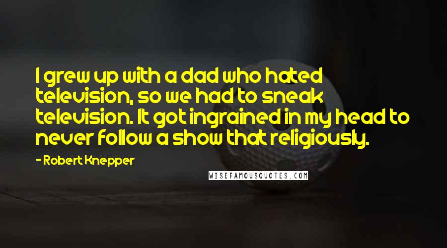 Robert Knepper Quotes: I grew up with a dad who hated television, so we had to sneak television. It got ingrained in my head to never follow a show that religiously.