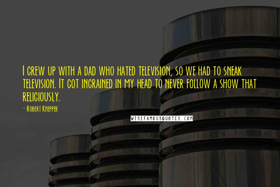 Robert Knepper Quotes: I grew up with a dad who hated television, so we had to sneak television. It got ingrained in my head to never follow a show that religiously.