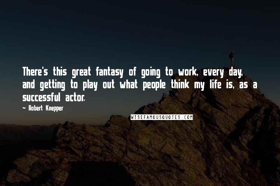 Robert Knepper Quotes: There's this great fantasy of going to work, every day, and getting to play out what people think my life is, as a successful actor.