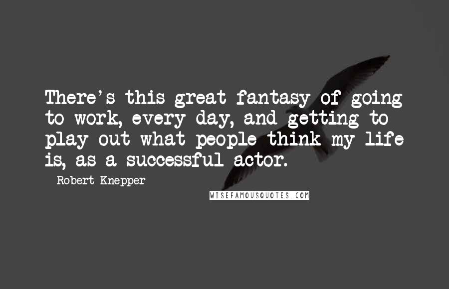 Robert Knepper Quotes: There's this great fantasy of going to work, every day, and getting to play out what people think my life is, as a successful actor.