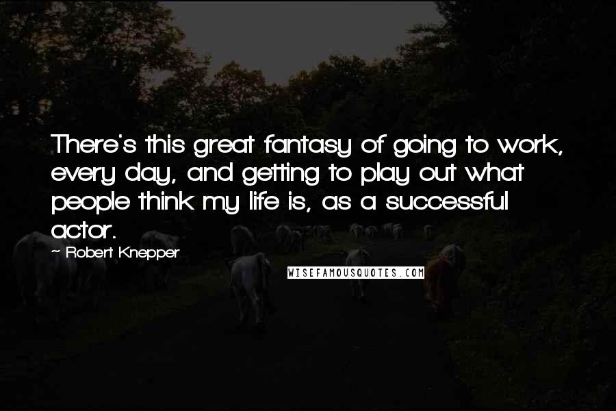 Robert Knepper Quotes: There's this great fantasy of going to work, every day, and getting to play out what people think my life is, as a successful actor.