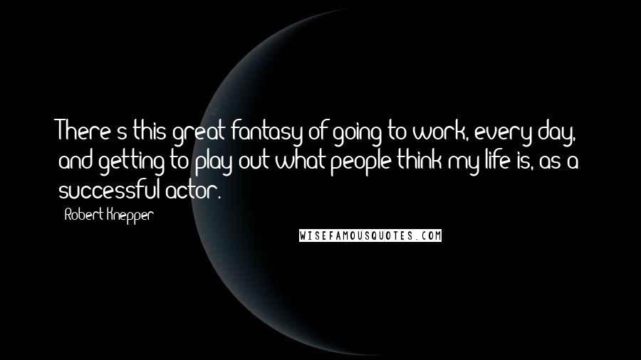 Robert Knepper Quotes: There's this great fantasy of going to work, every day, and getting to play out what people think my life is, as a successful actor.