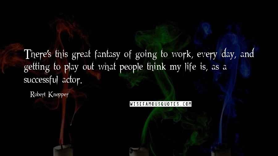 Robert Knepper Quotes: There's this great fantasy of going to work, every day, and getting to play out what people think my life is, as a successful actor.