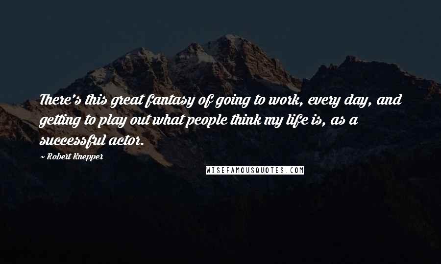 Robert Knepper Quotes: There's this great fantasy of going to work, every day, and getting to play out what people think my life is, as a successful actor.