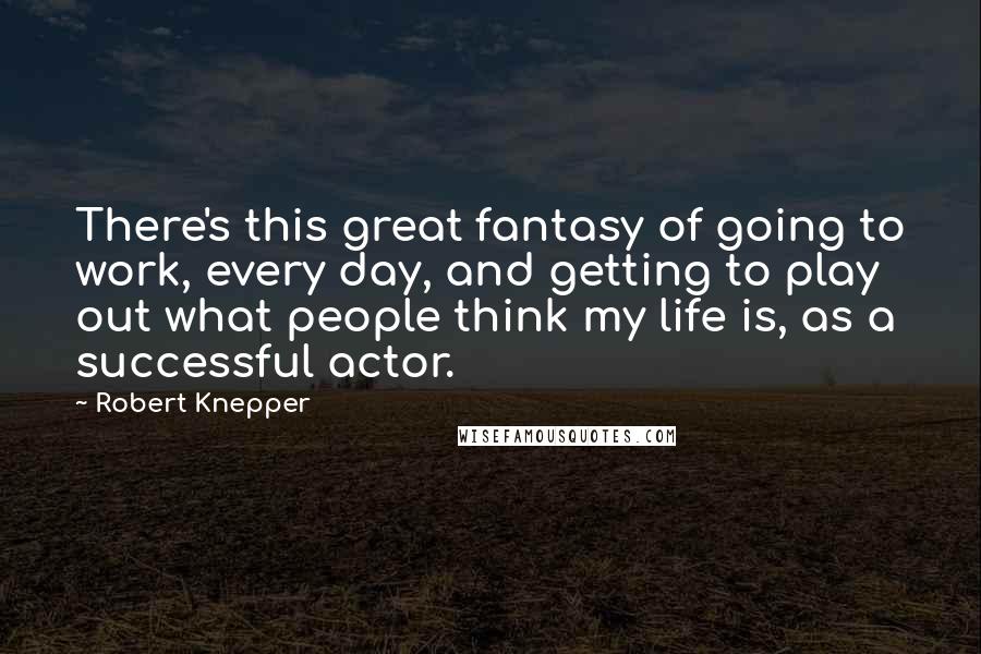 Robert Knepper Quotes: There's this great fantasy of going to work, every day, and getting to play out what people think my life is, as a successful actor.