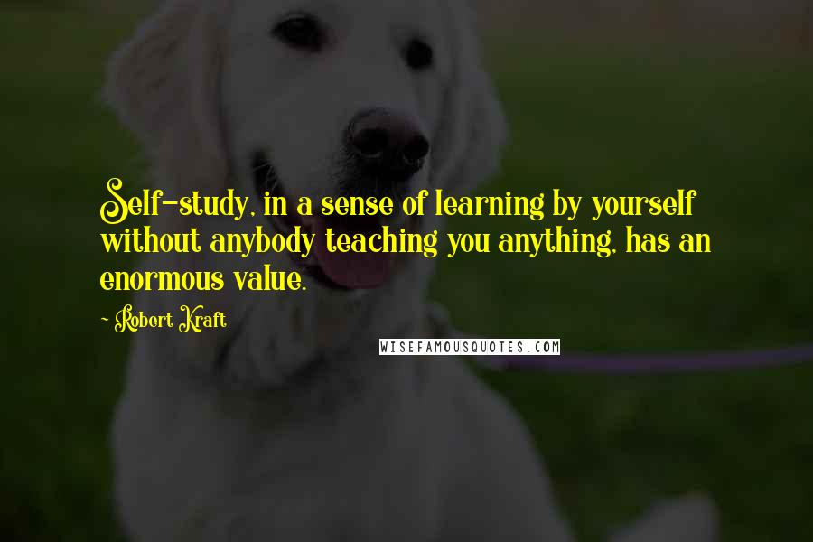 Robert Kraft Quotes: Self-study, in a sense of learning by yourself without anybody teaching you anything, has an enormous value.