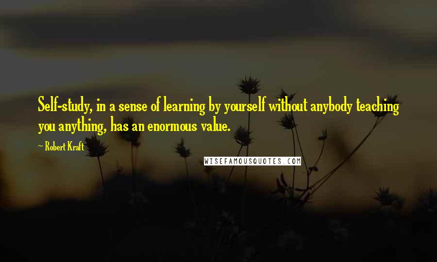 Robert Kraft Quotes: Self-study, in a sense of learning by yourself without anybody teaching you anything, has an enormous value.