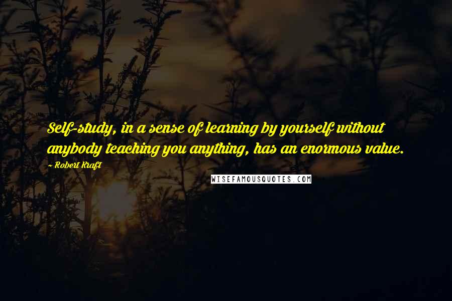 Robert Kraft Quotes: Self-study, in a sense of learning by yourself without anybody teaching you anything, has an enormous value.