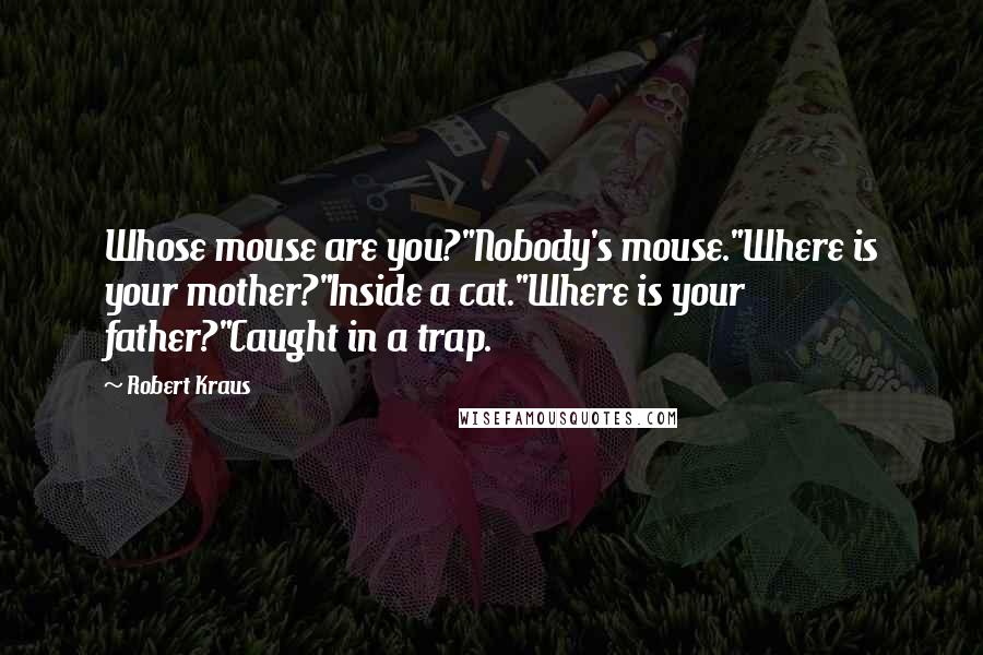 Robert Kraus Quotes: Whose mouse are you?"Nobody's mouse."Where is your mother?"Inside a cat."Where is your father?"Caught in a trap.