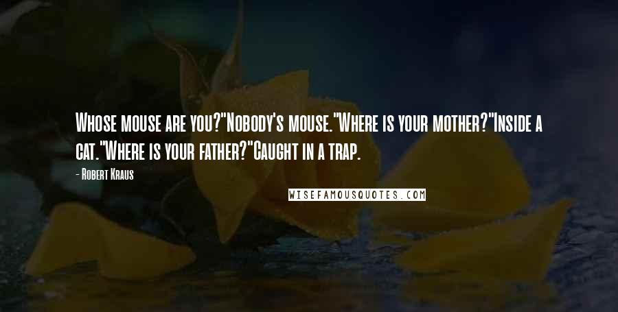 Robert Kraus Quotes: Whose mouse are you?"Nobody's mouse."Where is your mother?"Inside a cat."Where is your father?"Caught in a trap.