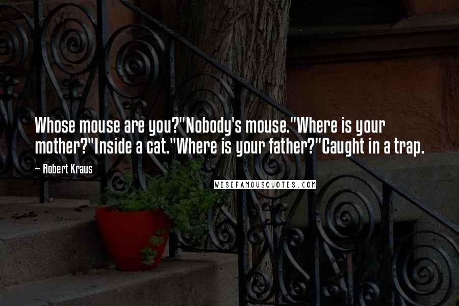 Robert Kraus Quotes: Whose mouse are you?"Nobody's mouse."Where is your mother?"Inside a cat."Where is your father?"Caught in a trap.