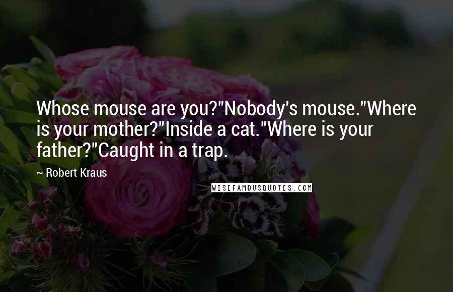 Robert Kraus Quotes: Whose mouse are you?"Nobody's mouse."Where is your mother?"Inside a cat."Where is your father?"Caught in a trap.