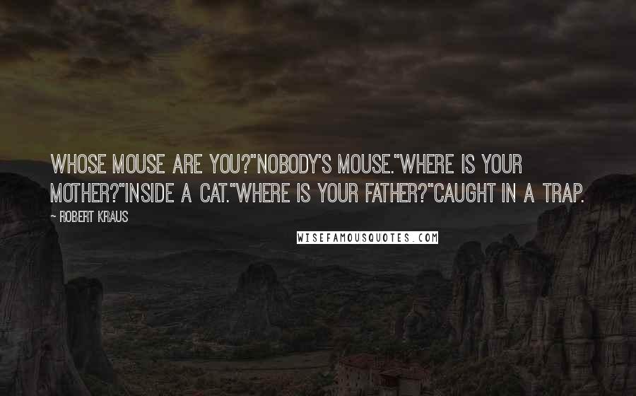 Robert Kraus Quotes: Whose mouse are you?"Nobody's mouse."Where is your mother?"Inside a cat."Where is your father?"Caught in a trap.