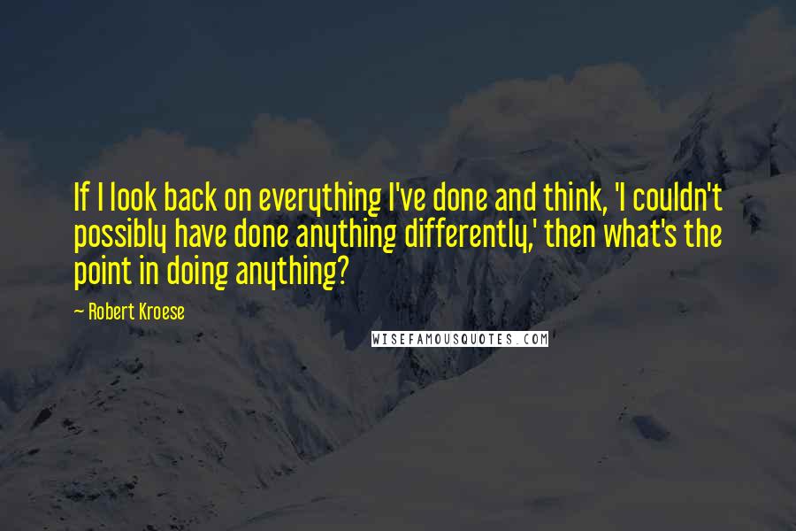 Robert Kroese Quotes: If I look back on everything I've done and think, 'I couldn't possibly have done anything differently,' then what's the point in doing anything?
