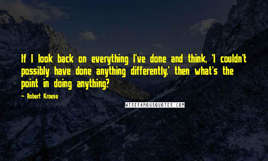 Robert Kroese Quotes: If I look back on everything I've done and think, 'I couldn't possibly have done anything differently,' then what's the point in doing anything?