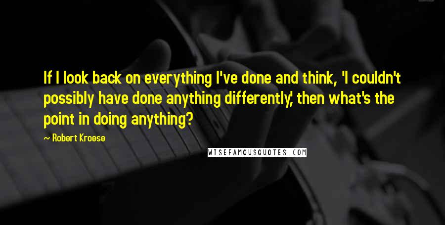 Robert Kroese Quotes: If I look back on everything I've done and think, 'I couldn't possibly have done anything differently,' then what's the point in doing anything?