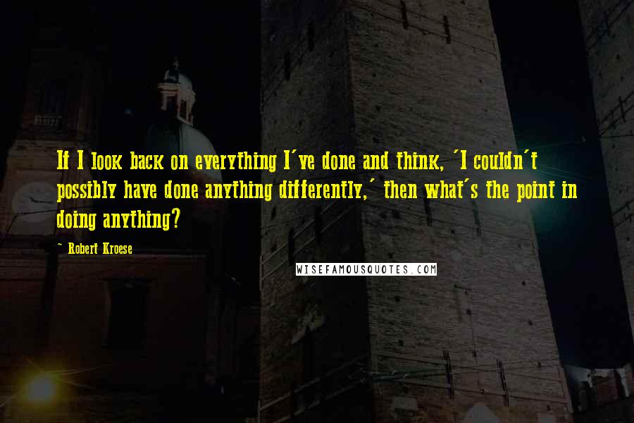 Robert Kroese Quotes: If I look back on everything I've done and think, 'I couldn't possibly have done anything differently,' then what's the point in doing anything?