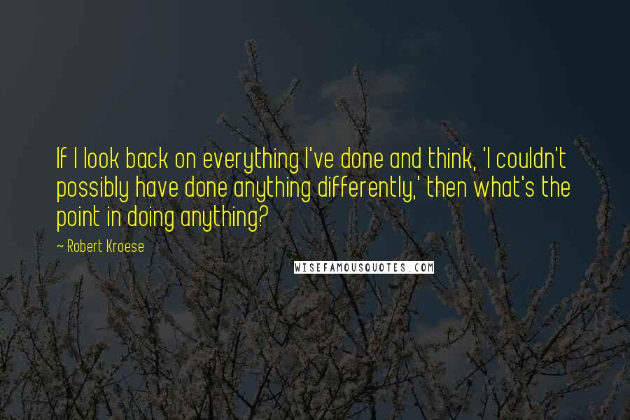 Robert Kroese Quotes: If I look back on everything I've done and think, 'I couldn't possibly have done anything differently,' then what's the point in doing anything?