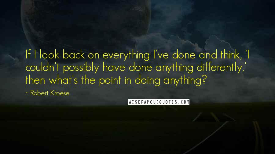 Robert Kroese Quotes: If I look back on everything I've done and think, 'I couldn't possibly have done anything differently,' then what's the point in doing anything?