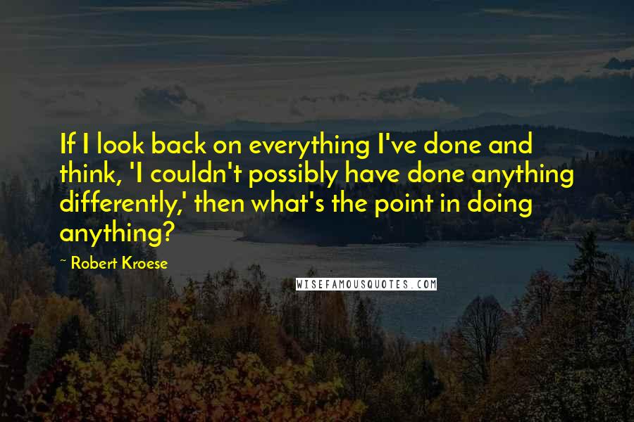 Robert Kroese Quotes: If I look back on everything I've done and think, 'I couldn't possibly have done anything differently,' then what's the point in doing anything?