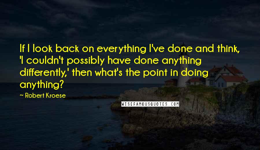 Robert Kroese Quotes: If I look back on everything I've done and think, 'I couldn't possibly have done anything differently,' then what's the point in doing anything?