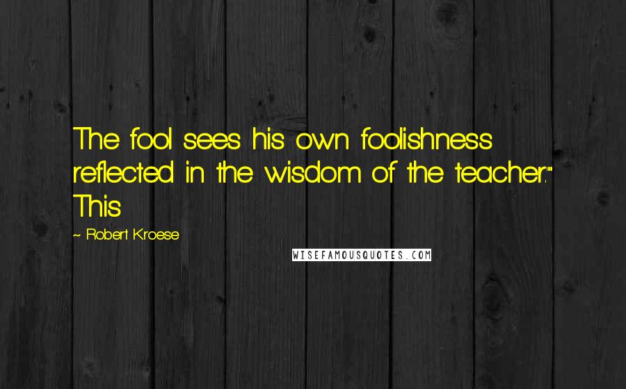 Robert Kroese Quotes: The fool sees his own foolishness reflected in the wisdom of the teacher.'" This