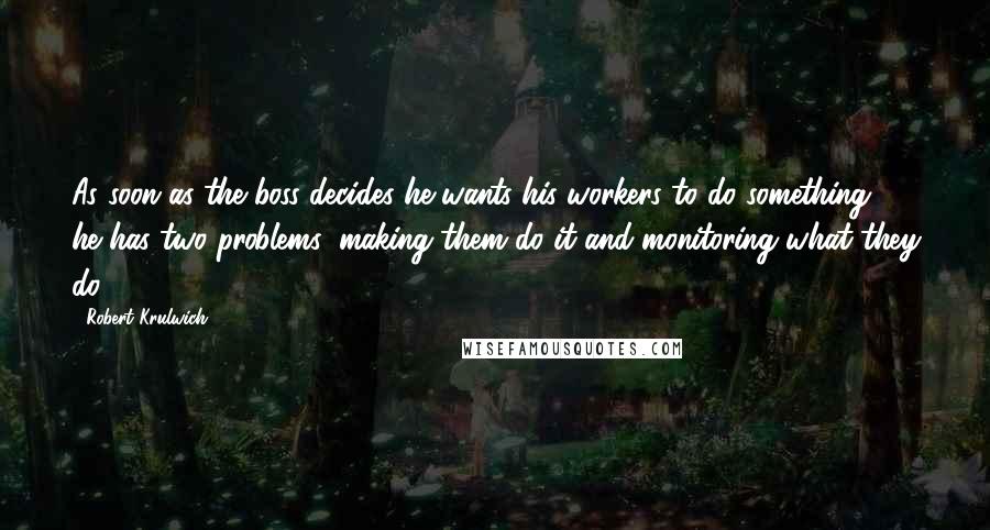 Robert Krulwich Quotes: As soon as the boss decides he wants his workers to do something, he has two problems: making them do it and monitoring what they do.