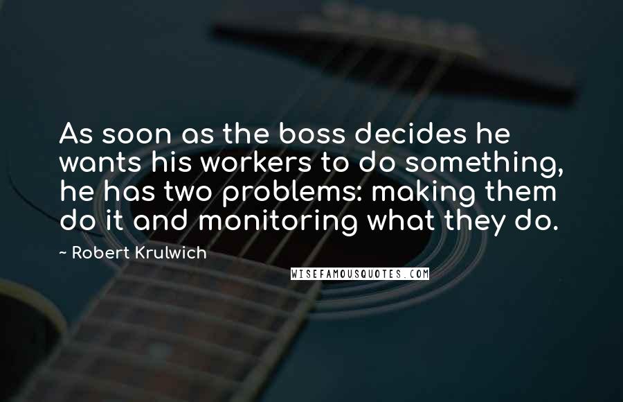 Robert Krulwich Quotes: As soon as the boss decides he wants his workers to do something, he has two problems: making them do it and monitoring what they do.