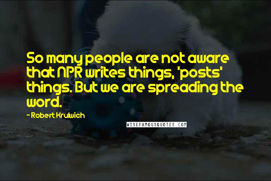 Robert Krulwich Quotes: So many people are not aware that NPR writes things, 'posts' things. But we are spreading the word.