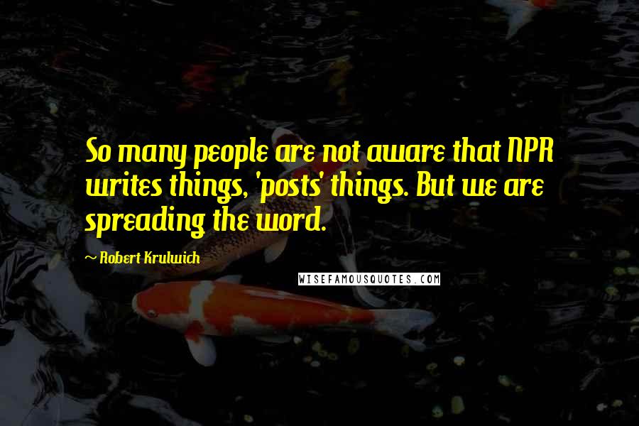 Robert Krulwich Quotes: So many people are not aware that NPR writes things, 'posts' things. But we are spreading the word.