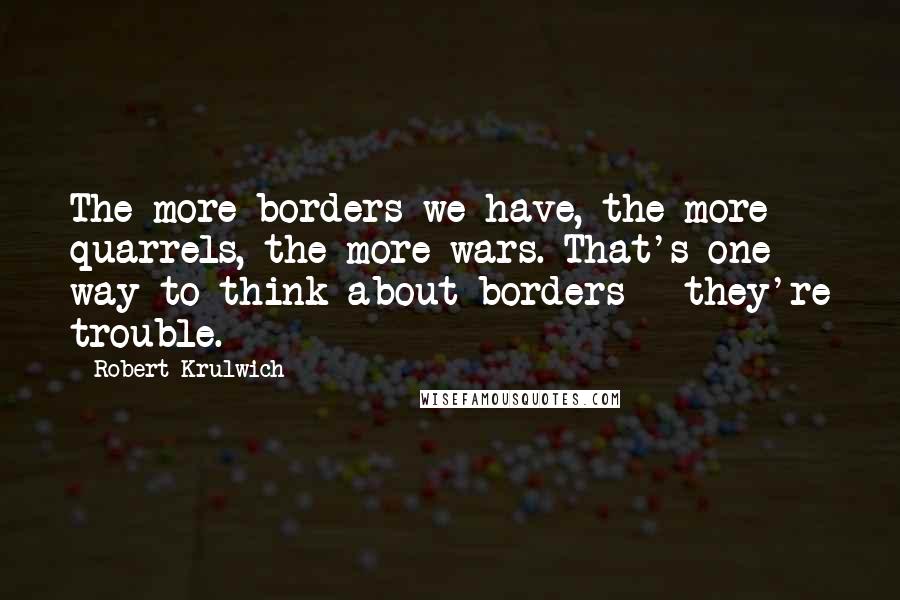Robert Krulwich Quotes: The more borders we have, the more quarrels, the more wars. That's one way to think about borders - they're trouble.