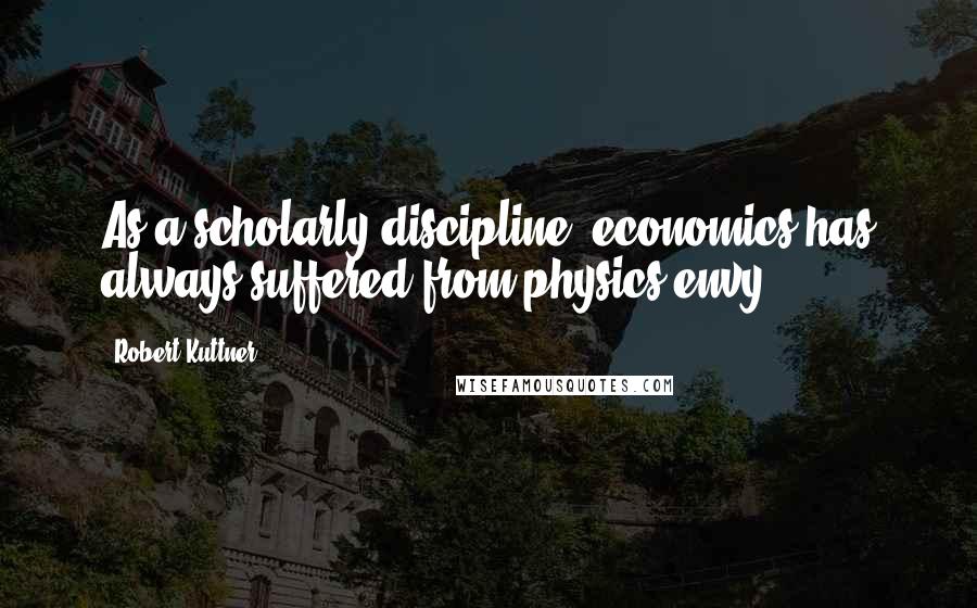 Robert Kuttner Quotes: As a scholarly discipline, economics has always suffered from physics envy.