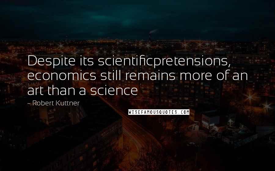 Robert Kuttner Quotes: Despite its scientificpretensions, economics still remains more of an art than a science