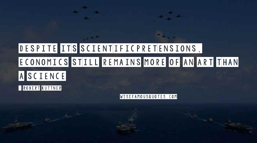 Robert Kuttner Quotes: Despite its scientificpretensions, economics still remains more of an art than a science