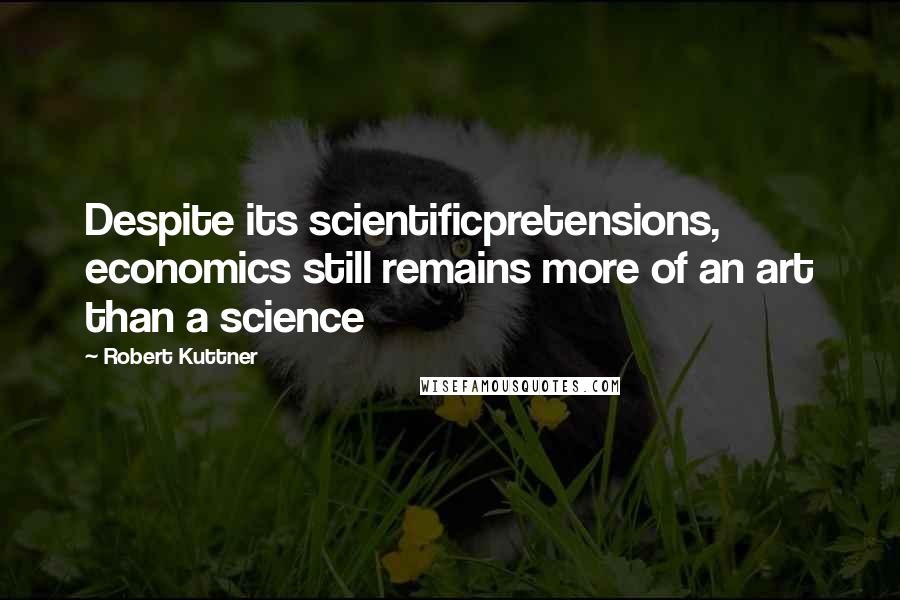 Robert Kuttner Quotes: Despite its scientificpretensions, economics still remains more of an art than a science