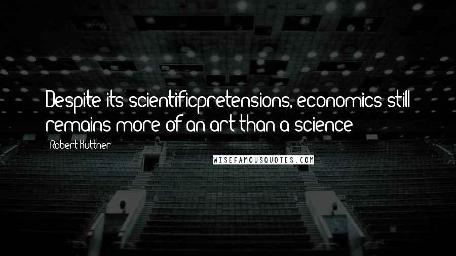 Robert Kuttner Quotes: Despite its scientificpretensions, economics still remains more of an art than a science