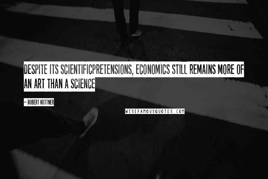 Robert Kuttner Quotes: Despite its scientificpretensions, economics still remains more of an art than a science