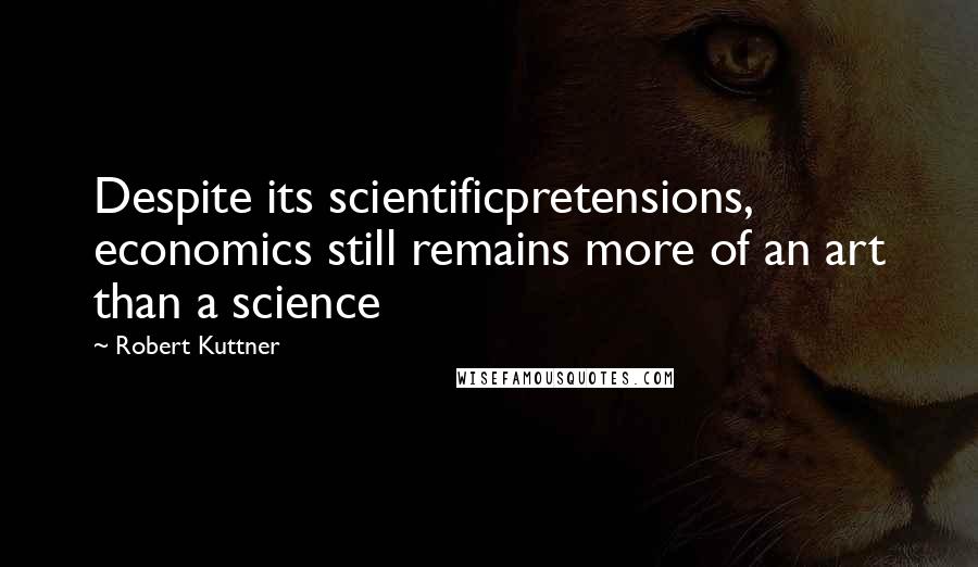 Robert Kuttner Quotes: Despite its scientificpretensions, economics still remains more of an art than a science