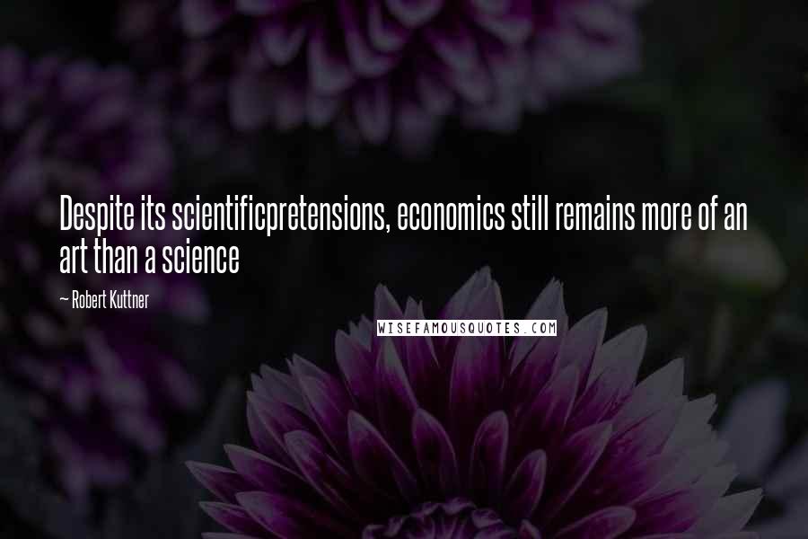 Robert Kuttner Quotes: Despite its scientificpretensions, economics still remains more of an art than a science