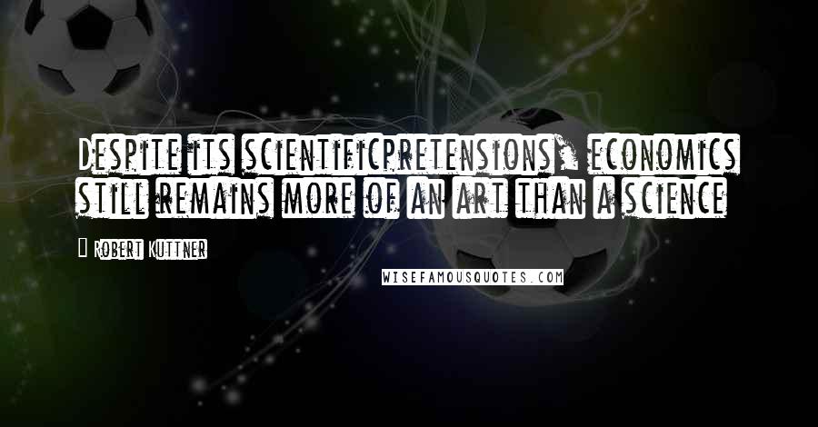 Robert Kuttner Quotes: Despite its scientificpretensions, economics still remains more of an art than a science