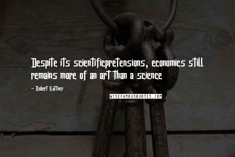 Robert Kuttner Quotes: Despite its scientificpretensions, economics still remains more of an art than a science