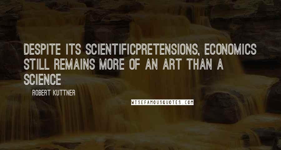 Robert Kuttner Quotes: Despite its scientificpretensions, economics still remains more of an art than a science