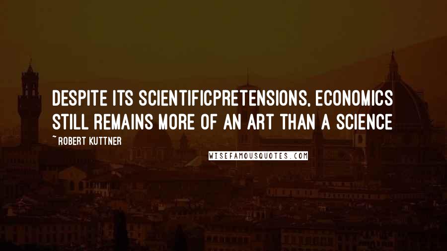 Robert Kuttner Quotes: Despite its scientificpretensions, economics still remains more of an art than a science