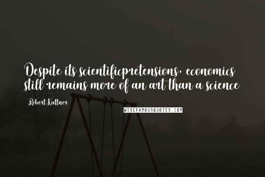 Robert Kuttner Quotes: Despite its scientificpretensions, economics still remains more of an art than a science