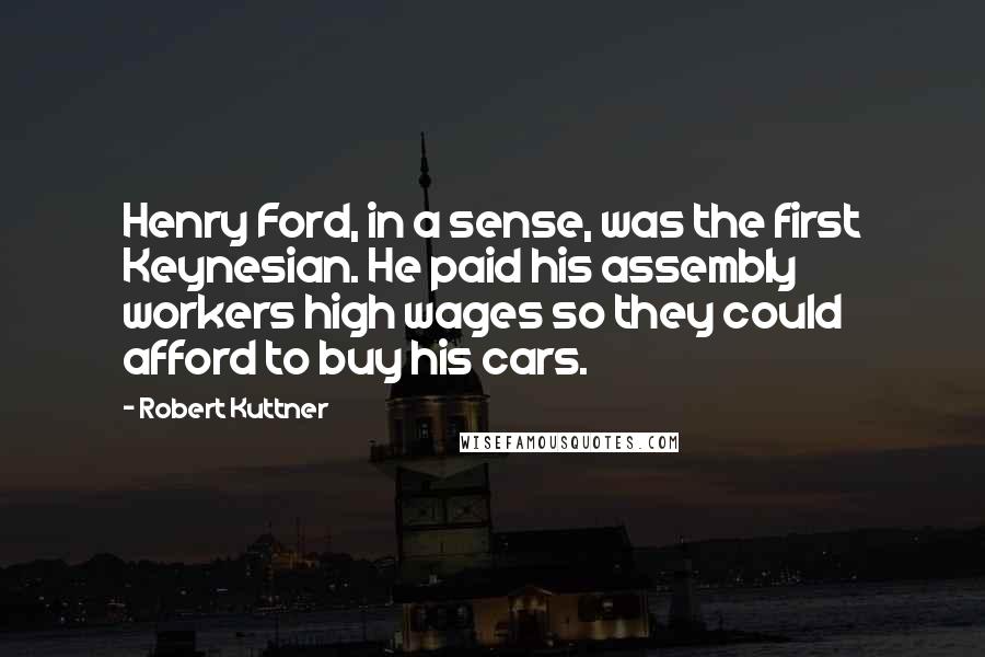 Robert Kuttner Quotes: Henry Ford, in a sense, was the first Keynesian. He paid his assembly workers high wages so they could afford to buy his cars.