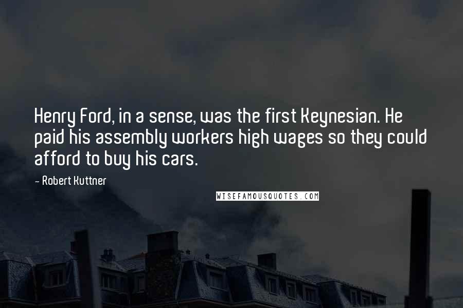Robert Kuttner Quotes: Henry Ford, in a sense, was the first Keynesian. He paid his assembly workers high wages so they could afford to buy his cars.